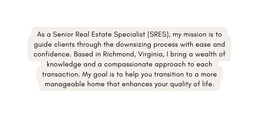 As a Senior Real Estate Specialist SRES my mission is to guide clients through the downsizing process with ease and confidence Based in Richmond Virginia I bring a wealth of knowledge and a compassionate approach to each transaction My goal is to help you transition to a more manageable home that enhances your quality of life